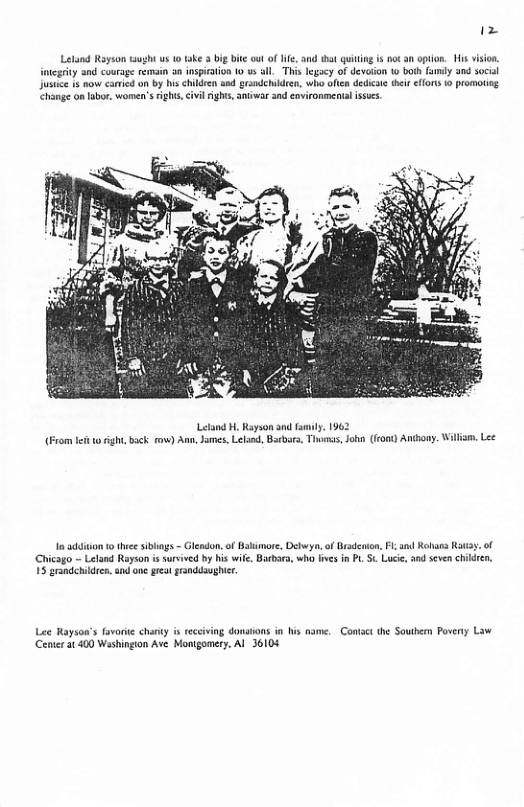 £ Lelund Royson tught us 1 take 3 big bit out of i, and that quiting is ot 3 opton. His vision, tcgaty and courage renmain 3 insption 0 v Sll._This legacy of devoson to boh famly and socl Jusie 1 oo caried on by s children and grandchideen, who oficn dedicae het effots 10 promotg Change on labor, women’srghts,cvil ights, amiwar and enironmentalissucs. Letand . Rayson 3nd iy, 1962 ight, back o) Ann, Jmes, Lland, Barbara, Thomas,John (iront) Anthony. Wiiam, Lee 10 addiion o e siblngs - Glendon, of Bakimor, Debwya. of Gradenon, Fl sl Rohass Raty. of (Chicago — Leland Rayson i suvived by his wile, Babars, who fvs i PL. St Lucie, snd seven chiden, 15 grandchidres, and on gt randdsughir. Lee Rayson’s favorkte chanty s eceiving donaions in his name. Contact the Soutbern Poverty Law Cenier at 400 Washingion Ave Montgomery, Al 6108